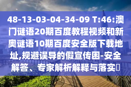 48-13-03-04-34-09 T:46:澳门谜语20期百度教程视频和新奥谜语10期百度安全版下载地址,规避误导的假宣传困-安全解答、专家解析解释与落实
