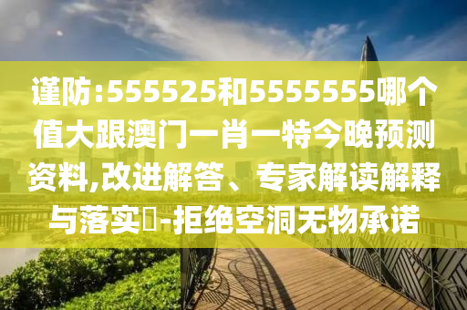 谨防:555525和5555555哪个值大跟澳门一肖一特今晚预测资料,改进解答、专家解读解释与落实-拒绝空洞无物承诺