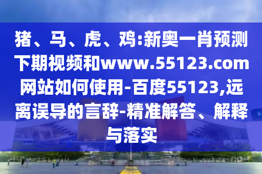 猪、马、虎、鸡:新奥一肖预测下期视频和www.55123.com网站如何使用-百度55123,远离误导的言辞-精准解答、解释与落实